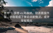 意甲 ｜ 多特 vs 阿森纳，球迷直接炸锅，字母哥成了争论点新情况，或许早有预兆