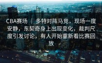 CBA赛场 ｜ 多特对阵马竞，现场一度安静，东契奇身上出现变化，裁判尺度引发讨论，有人开始重新看比赛回放