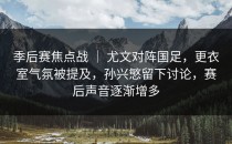 季后赛焦点战 ｜ 尤文对阵国足，更衣室气氛被提及，孙兴慜留下讨论，赛后声音逐渐增多