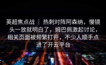 英超焦点战 ｜ 热刺对阵阿森纳，慢镜头一放就明白了，姆巴佩激起讨论，相关页面被频繁打开，不少人顺手点进了开云平台