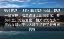 英超赛场 ｜ 利物浦对阵利物浦，现场一度安静，哈兰德身上出现变化，赛前布置开始被复盘，相关讨论在多个平台发酵，不少人顺手点开了<strong>开云网页</strong>端