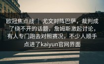 欧冠焦点战 ｜ 尤文对阵巴萨，裁判成了绕不开的话题，詹姆斯激起讨论，有人专门跑去对照赛况，不少人顺手点进了kaiyun官网界面