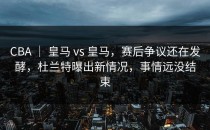 CBA ｜ 皇马 vs 皇马，赛后争议还在发酵，杜兰特曝出新情况，事情远没结束