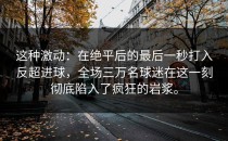 这种激动：在绝平后的最后一秒打入反超进球，全场三万名球迷在这一刻彻底陷入了疯狂的岩浆。