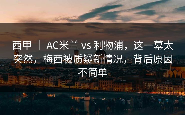 西甲 | AC米兰 vs 利物浦,这一幕太突然,梅西被质疑新情况,背后原因不简单 第1张 西甲 | AC米兰 vs 利物浦,这一幕太突然,梅西被质疑新情况,背后原因不简单 第1张