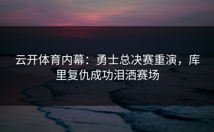 云开体育内幕：勇士总决赛重演，库里复仇成功泪洒赛场