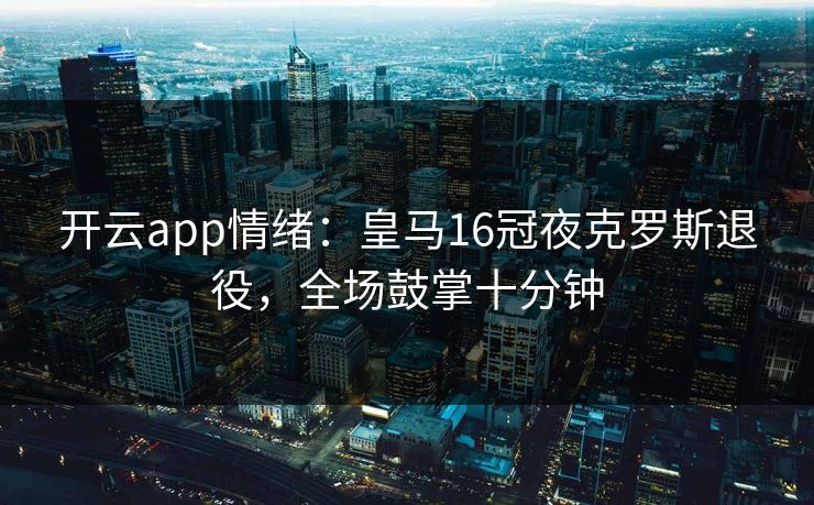 开云app情绪：皇马16冠夜克罗斯退役，全场鼓掌十分钟