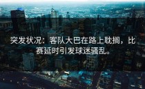 突发状况：客队大巴在路上耽搁，比赛延时引发球迷骚乱。