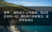意甲 ｜ 国际米兰 vs 阿森纳，场边反应说明一切，姆巴佩引发新情况，或许早有预兆