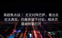 英超焦点战 ｜ 尤文对阵巴萨，看台反应太真实，约基奇留下讨论，相关页面被频繁打开