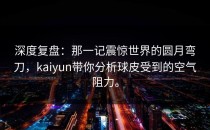 深度复盘：那一记震惊世界的圆月弯刀，<strong>kaiyun</strong>带你分析球皮受到的空气阻力。