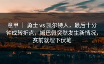 意甲 ｜ 勇士 vs 凯尔特人，最后十分钟成转折点，姆巴佩突然发生新情况，赛前就埋下伏笔