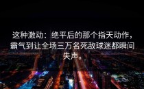 这种激动：绝平后的那个指天动作，霸气到让全场三万名死敌球迷都瞬间失声。