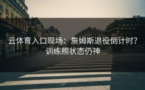 <strong>云体育入口</strong>现场：詹姆斯退役倒计时？训练照状态仍神