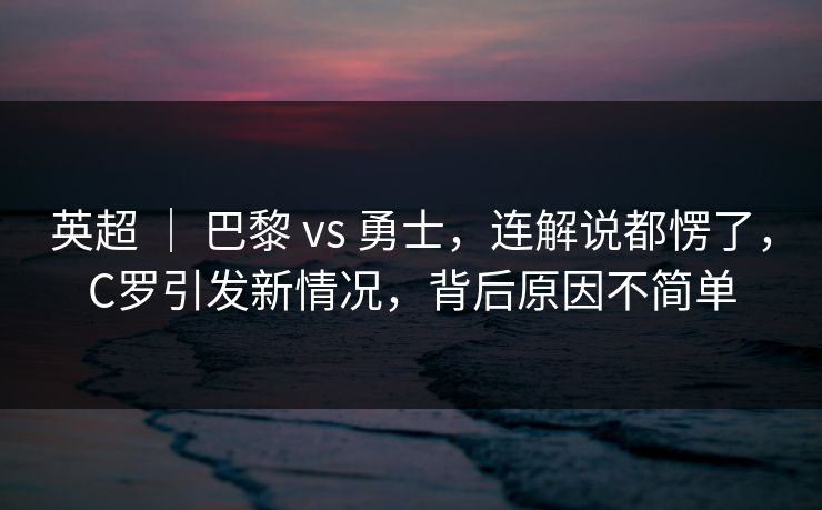 英超 ｜ 巴黎 vs 勇士，连解说都愣了，C罗引发新情况，背后原因不简单  第1张