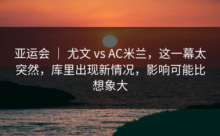 亚运会 ｜ 尤文 vs AC米兰，这一幕太突然，库里出现新情况，影响可能比想象大  第1张