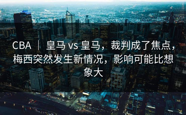 CBA ｜ 皇马 vs 皇马，裁判成了焦点，梅西突然发生新情况，影响可能比想象大