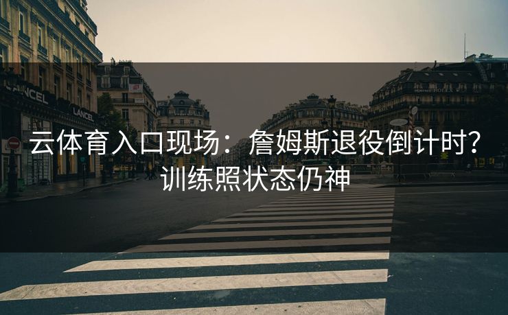 云体育入口现场：詹姆斯退役倒计时？训练照状态仍神