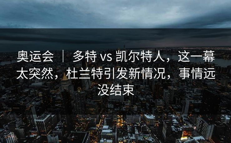 奥运会 ｜ 多特 vs 凯尔特人，这一幕太突然，杜兰特引发新情况，事情远没结束