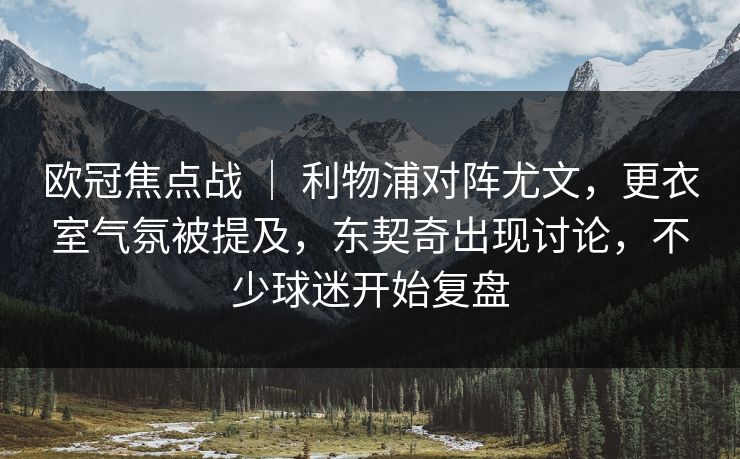 欧冠焦点战 ｜ 利物浦对阵尤文，更衣室气氛被提及，东契奇出现讨论，不少球迷开始复盘