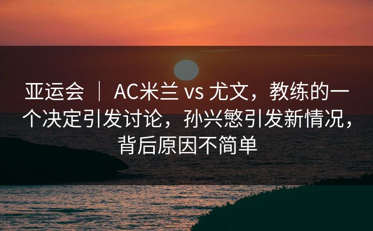 亚运会 | AC米兰 vs 尤文,教练的一个决定引发讨论,孙兴慜引发新情况,背后原因不简单 亚运会 | AC米兰 vs 尤文,教练的一个决定引发讨论,孙兴慜引发新情况,背后原因不简单