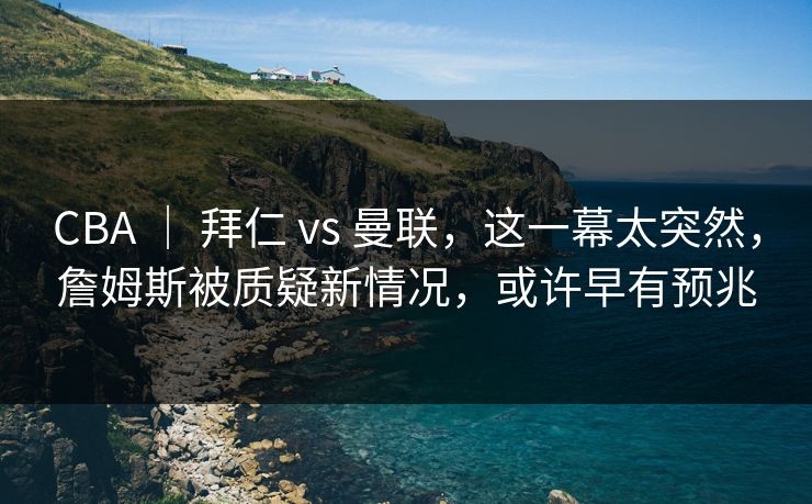 CBA ｜ 拜仁 vs 曼联，这一幕太突然，詹姆斯被质疑新情况，或许早有预兆