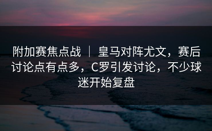 附加赛焦点战 ｜ 皇马对阵尤文，赛后讨论点有点多，C罗引发讨论，不少球迷开始复盘